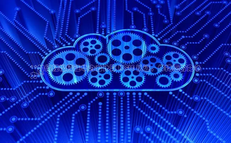 凯捷娱乐中文在线**如何轻松续证华为云计算 HCIE 认证，保持您的竞争
力**