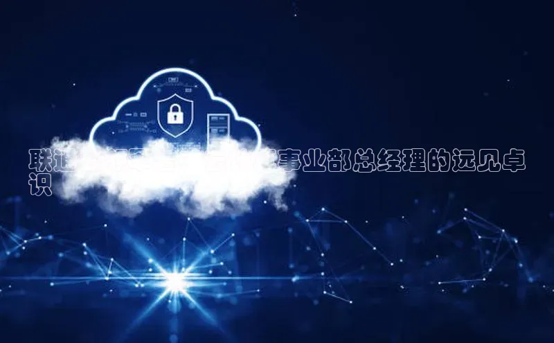 意昂4凯捷体育每日互动联通云领军者：云计算事业部总经理的远见卓
识